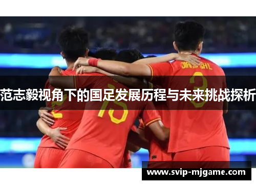 范志毅视角下的国足发展历程与未来挑战探析 范志毅视角下的国足发展历程与未来挑战探析