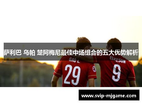 萨利巴 乌帕 楚阿梅尼最佳中场组合的五大优势解析 萨利巴 乌帕 楚阿梅尼最佳中场组合的五大优势解析