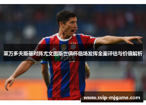 莱万多夫斯基对阵尤文图斯世俱杯临场发挥全面评估与价值解析 莱万多夫斯基对阵尤文图斯世俱杯临场发挥全面评估与价值解析