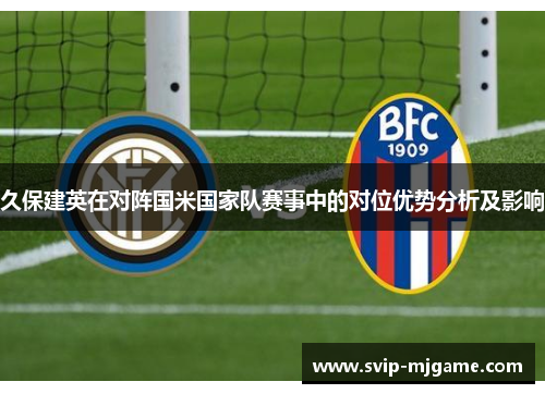 久保建英在对阵国米国家队赛事中的对位优势分析及影响 久保建英在对阵国米国家队赛事中的对位优势分析及影响