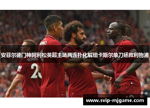 安菲尔德门神阿利松英超主场两连扑化解纽卡斯尔单刀拯救利物浦