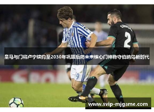 皇马与门将卢宁续约至2030年巩固后防未来核心门神稳守伯纳乌新时代