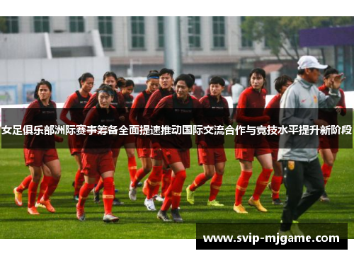 女足俱乐部洲际赛事筹备全面提速推动国际交流合作与竞技水平提升新阶段