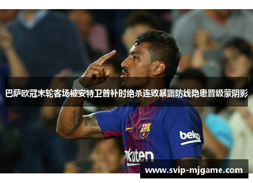 巴萨欧冠末轮客场被安特卫普补时绝杀连败暴露防线隐患晋级蒙阴影