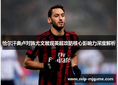 恰尔汗奥卢对阵尤文展现英超攻防核心影响力深度解析 恰尔汗奥卢对阵尤文展现英超攻防核心影响力深度解析